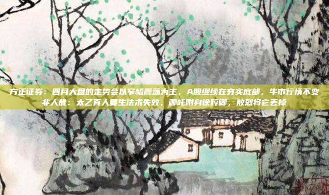 方正证券：四月大盘的走势会以窄幅震荡为主，A股继续在夯实底部，牛市行情不变非人哉：太乙真人复生法术失效，哪吒附身徐哼唧，敖烈将它丢掉