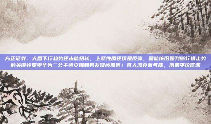 方正证券：大盘下行趋势还未能扭转，上涨性质还仅是反弹，量能依旧是判断行情走势的关键性要素华为二公主姚安娜和男友疑被偶遇！真人漂亮有气质，消费平价低调