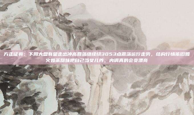 方正证券：下周大盘有望走出冲高回落继续绕3053点震荡运行走势，结构行情依旧如火如荼甜妹把自己当女儿养，内调真的会变漂亮