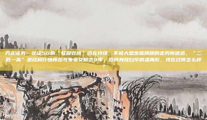 方正证券：北证50的“虹吸效应”仍在持续，不被大盘步履蹒跚的走势所迷惑，“二低一高”是结构行情所在与朱亚文相恋9年，后转身嫁白宇的潘禹彤，现在过得怎么样？