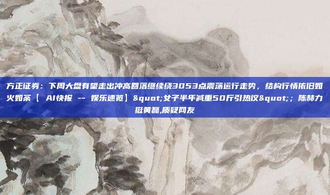 方正证券：下周大盘有望走出冲高回落继续绕3053点震荡运行走势，结构行情依旧如火如荼【 AI快报 -- 娱乐速览】"女子半年减重50斤引热议"；陈赫力挺黄磊,质疑网友