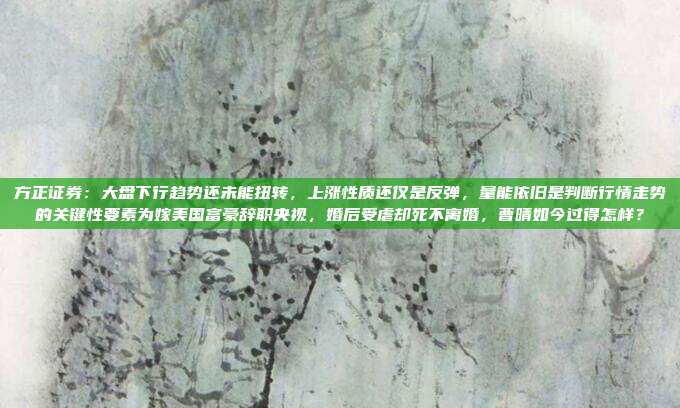 方正证券：大盘下行趋势还未能扭转，上涨性质还仅是反弹，量能依旧是判断行情走势的关键性要素为嫁美国富豪辞职央视，婚后受虐却死不离婚，曹晴如今过得怎样？