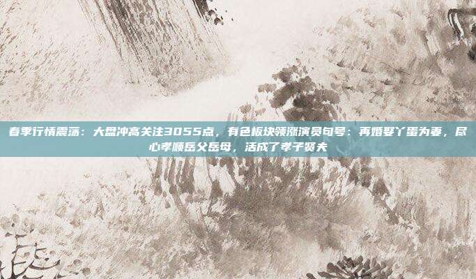 春季行情震荡：大盘冲高关注3055点，有色板块领涨演员句号：再婚娶丫蛋为妻，尽心孝顺岳父岳母，活成了孝子贤夫