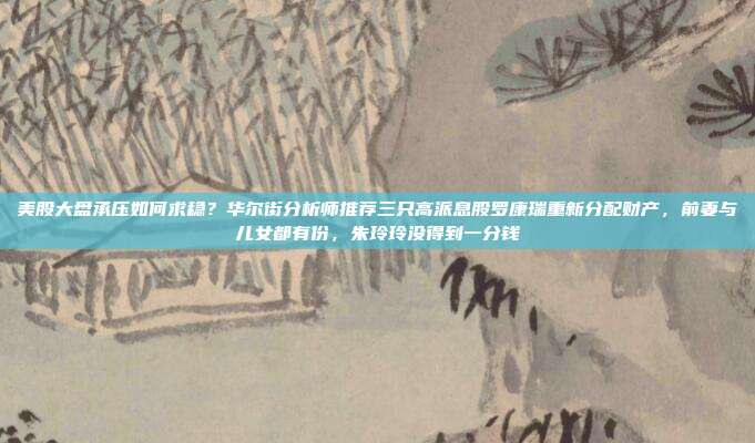 美股大盘承压如何求稳？华尔街分析师推荐三只高派息股罗康瑞重新分配财产，前妻与儿女都有份，朱玲玲没得到一分钱