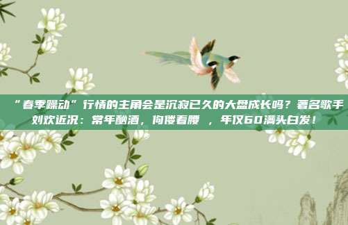 “春季躁动”行情的主角会是沉寂已久的大盘成长吗？著名歌手刘欢近况：常年酗酒，佝偻着腰 ，年仅60满头白发！