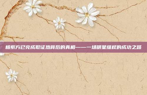 杨紫方已完成取证热背后的真相——一场明星维权的成功之路