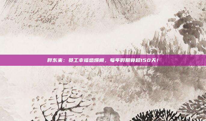 胖东来：员工幸福感爆棚，每年假期竟超150天！
