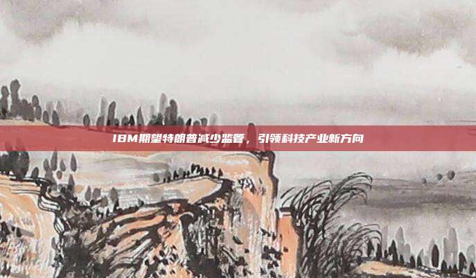 IBM期望特朗普减少监管，引领科技产业新方向