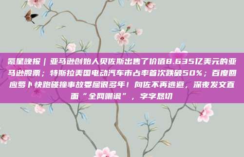 氪星晚报｜亚马逊创始人贝佐斯出售了价值8.635亿美元的亚马逊股票；特斯拉美国电动汽车市占率首次跌破50%；百度回应萝卜快跑碰撞事故委屈很多年！向佐不再逃避，深夜发文直面“全网嘲讽”，字字恳切