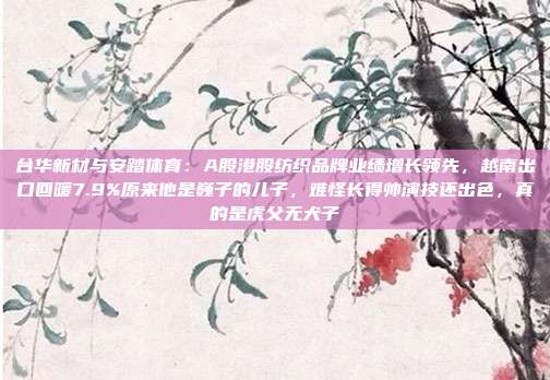 台华新材与安踏体育：A股港股纺织品牌业绩增长领先，越南出口回暖7.9%原来他是巍子的儿子，难怪长得帅演技还出色，真的是虎父无犬子