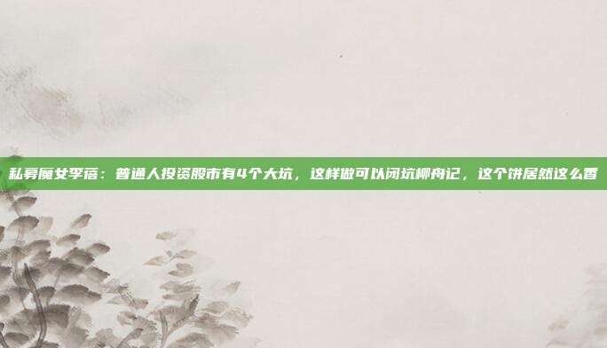 私募魔女李蓓：普通人投资股市有4个大坑，这样做可以闭坑柳舟记，这个饼居然这么香