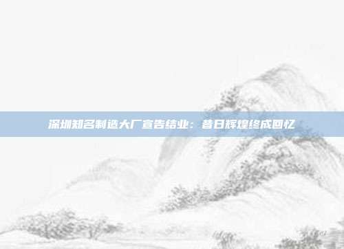 深圳知名制造大厂宣告结业：昔日辉煌终成回忆
