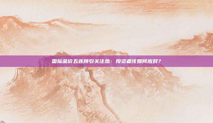 国际金价五连跳引关注热：投资者该如何应对？