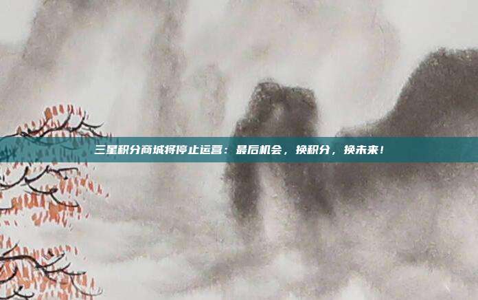 三星积分商城将停止运营：最后机会，换积分，换未来！