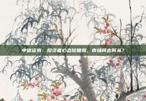 中信证券：投资者心态较脆弱，市场何去何从？