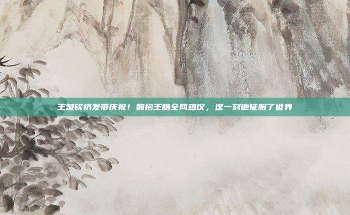 王楚钦扔发带庆祝！拥抱王皓全网热议，这一刻他征服了世界