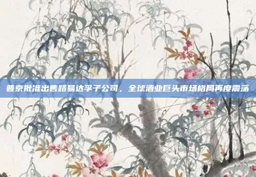 普京批准出售路易达孚子公司，全球酒业巨头市场格局再度震荡