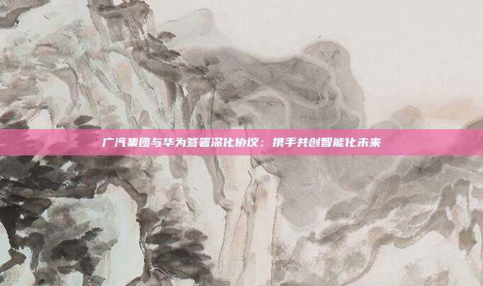 广汽集团与华为签署深化协议：携手共创智能化未来
