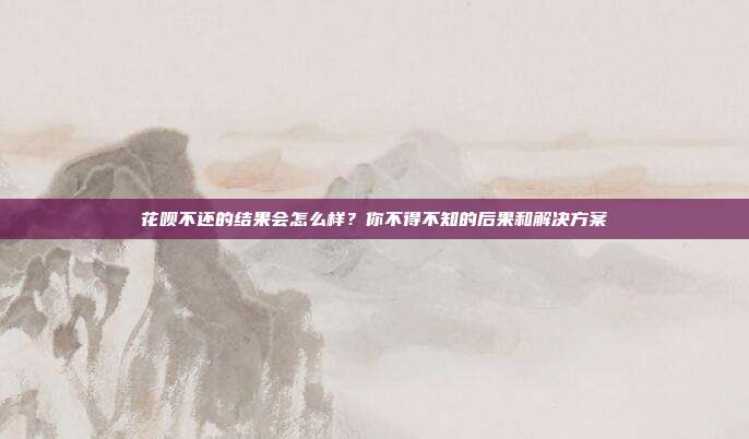 花呗不还的结果会怎么样？你不得不知的后果和解决方案