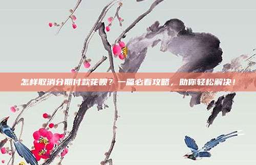 怎样取消分期付款花呗？一篇必看攻略，助你轻松解决！