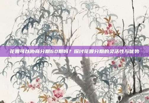 花呗可以协商分期60期吗？探讨花呗分期的灵活性与优势