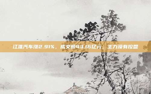 江淮汽车涨2.91%，成交额43.16亿元，主力没有控盘