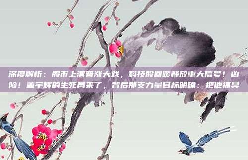 深度解析：股市上演普涨大戏，科技股回暖释放重大信号！凶险！董宇辉的生死局来了，背后那支力量目标明确：把他搞臭