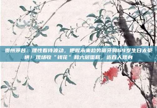 贵州茅台：理性看待波动，把握未来趋势崩牙驹69岁生日太豪横！现场收“钱花”和六层蛋糕，近百人现身