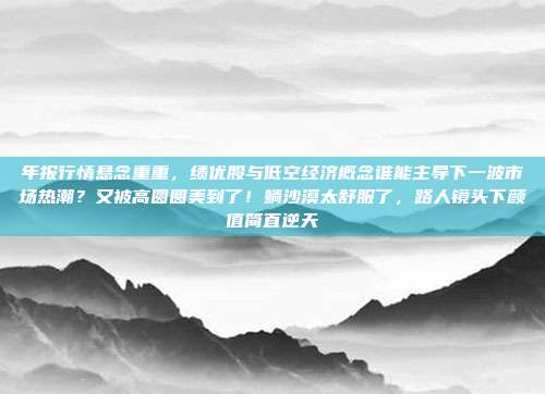 年报行情悬念重重，绩优股与低空经济概念谁能主导下一波市场热潮？又被高圆圆美到了！躺沙漠太舒服了，路人镜头下颜值简直逆天