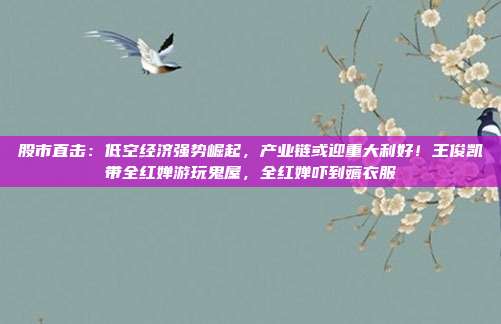 股市直击：低空经济强势崛起，产业链或迎重大利好！王俊凯带全红婵游玩鬼屋，全红婵吓到薅衣服