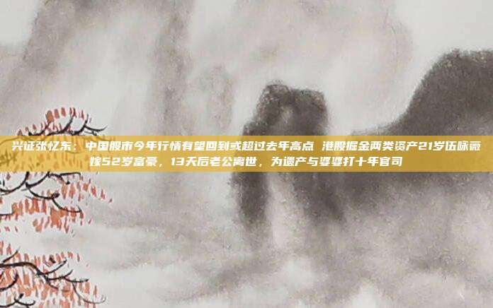兴证张忆东：中国股市今年行情有望回到或超过去年高点 港股掘金两类资产21岁伍咏薇嫁52岁富豪，13天后老公离世，为遗产与婆婆打十年官司