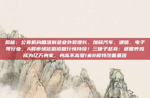 揭秘：公募机构瞄准制造业外贸增长，加码汽车、通信、电子等行业，A股市场估值修复行情持续！三德子赵亮：退圈养鸡成为亿万身家，身高不高娶1米8模特改善基因