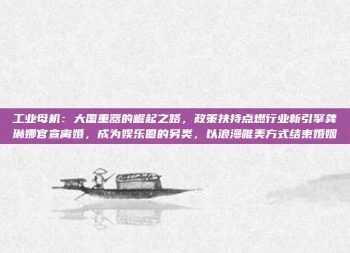 工业母机：大国重器的崛起之路，政策扶持点燃行业新引擎龚琳娜官宣离婚，成为娱乐圈的另类，以浪漫唯美方式结束婚姻