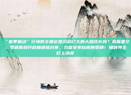 “春季躁动”行情的主角会是沉寂已久的大盘成长吗？吞噬星空：罗峰震撼开启巅峰擂台赛，九皇女亲自威胁罗峰！巅峰界主盯上洪哥