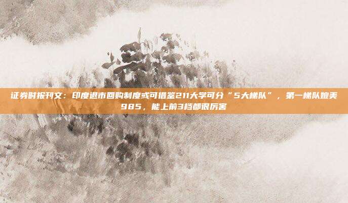 证券时报刊文：印度退市回购制度或可借鉴211大学可分“5大梯队”，第一梯队媲美985，能上前3档都很厉害