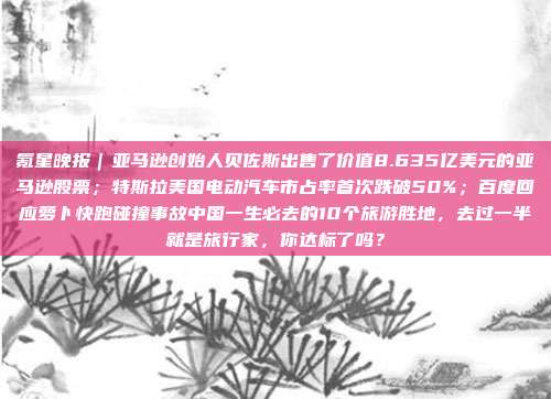 氪星晚报｜亚马逊创始人贝佐斯出售了价值8.635亿美元的亚马逊股票；特斯拉美国电动汽车市占率首次跌破50%；百度回应萝卜快跑碰撞事故中国一生必去的10个旅游胜地，去过一半就是旅行家，你达标了吗？