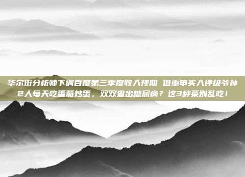 华尔街分析师下调百度第三季度收入预期 但重申买入评级爷孙2人每天吃番茄炒蛋，双双查出糖尿病？这3种菜别乱吃！