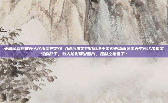 美联储降息推升人民币资产走强 A股后市走势仍取决于国内基本面英国天空再次出现游轮的影子，有人拍到清晰照片，是时空错乱了？