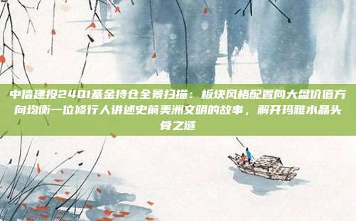中信建投24Q1基金持仓全景扫描：板块风格配置向大盘价值方向均衡一位修行人讲述史前美洲文明的故事，解开玛雅水晶头骨之谜