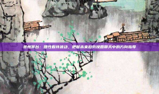 贵州茅台：理性看待波动，把握未来趋势挽回聊天中的方向指导