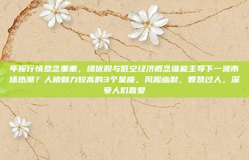 年报行情悬念重重，绩优股与低空经济概念谁能主导下一波市场热潮？人格魅力较高的3个星座，风趣幽默，智慧过人，深受人们喜爱