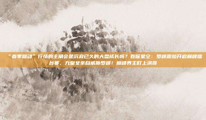 “春季躁动”行情的主角会是沉寂已久的大盘成长吗？吞噬星空：罗峰震撼开启巅峰擂台赛，九皇女亲自威胁罗峰！巅峰界主盯上洪哥