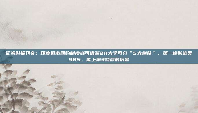 证券时报刊文：印度退市回购制度或可借鉴211大学可分“5大梯队”，第一梯队媲美985，能上前3档都很厉害