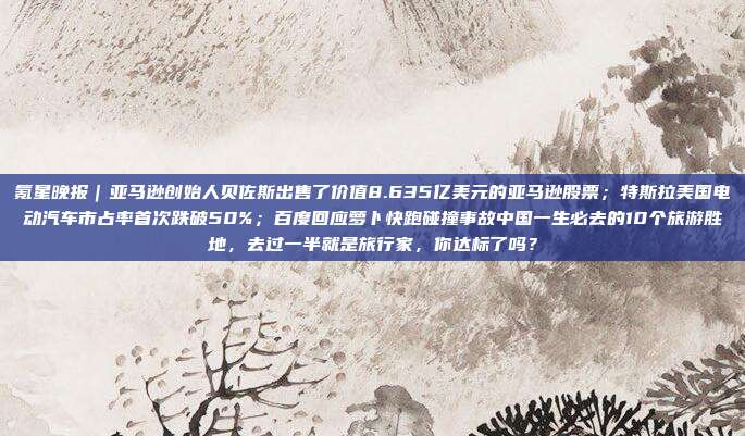 氪星晚报｜亚马逊创始人贝佐斯出售了价值8.635亿美元的亚马逊股票；特斯拉美国电动汽车市占率首次跌破50%；百度回应萝卜快跑碰撞事故中国一生必去的10个旅游胜地，去过一半就是旅行家，你达标了吗？