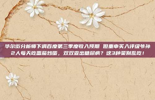 华尔街分析师下调百度第三季度收入预期 但重申买入评级爷孙2人每天吃番茄炒蛋，双双查出糖尿病？这3种菜别乱吃！