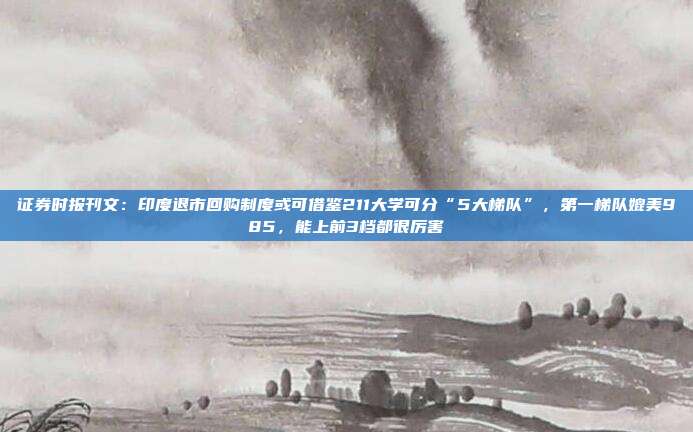 证券时报刊文：印度退市回购制度或可借鉴211大学可分“5大梯队”，第一梯队媲美985，能上前3档都很厉害