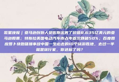 氪星晚报｜亚马逊创始人贝佐斯出售了价值8.635亿美元的亚马逊股票；特斯拉美国电动汽车市占率首次跌破50%；百度回应萝卜快跑碰撞事故中国一生必去的10个旅游胜地，去过一半就是旅行家，你达标了吗？
