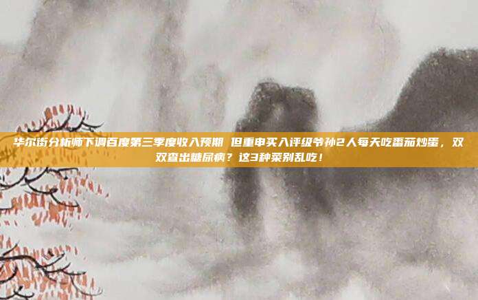 华尔街分析师下调百度第三季度收入预期 但重申买入评级爷孙2人每天吃番茄炒蛋，双双查出糖尿病？这3种菜别乱吃！
