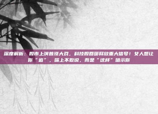 深度解析：股市上演普涨大戏，科技股回暖释放重大信号！女人想让你“追”，嘴上不敢说，而是“这样”暗示你