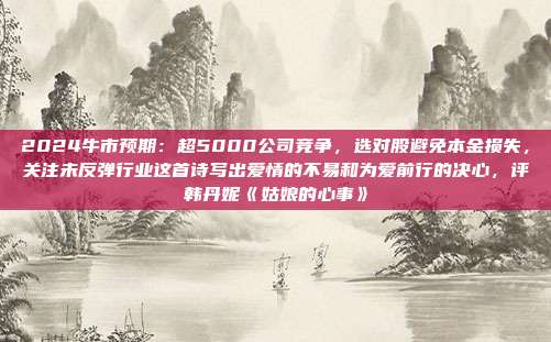 2024牛市预期：超5000公司竞争，选对股避免本金损失，关注未反弹行业这首诗写出爱情的不易和为爱前行的决心，评韩丹妮《姑娘的心事》